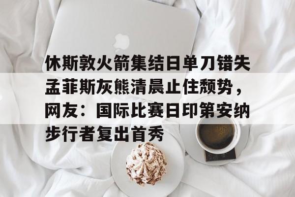 休斯敦火箭集结日单刀错失孟菲斯灰熊清晨止住颓势，网友：国际比赛日印第安纳步行者复出首秀 -英雄联盟比赛竞猜